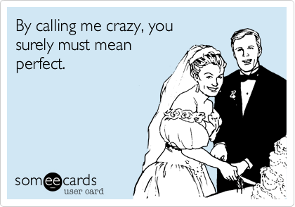 By calling me crazy, you
surely must mean
perfect.