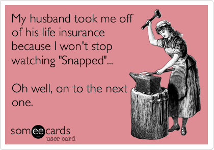 My husband took me off
of his life insurance
because I won't stop
watching "Snapped"... 

Oh well, on to the next
one.