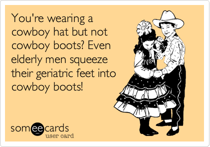 You're wearing a
cowboy hat but not
cowboy boots? Even
elderly men squeeze
their geriatric feet into
cowboy boots!