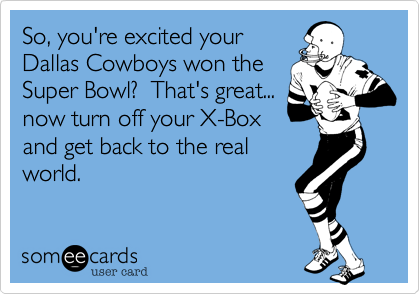 So, you're excited your
Dallas Cowboys won the
Super Bowl?  That's great...
now turn off your X-Box
and get back to the real
world.