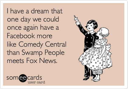 I have a dream that
one day we could
once again have a
Facebook more
like Comedy Central
than Swamp People
meets Fox News.