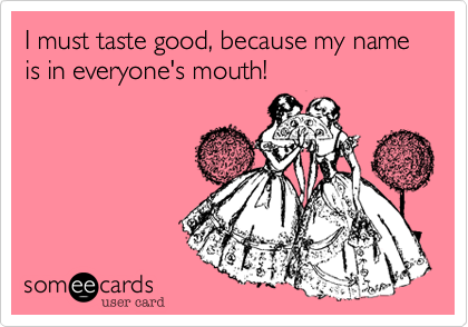 I must taste good, because my name is in everyone's mouth!