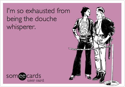 I'm so exhausted from
being the douche
whisperer.