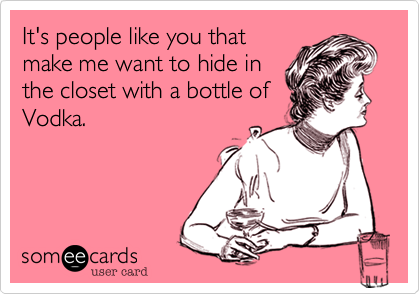 It's people like you that
make me want to hide in
the closet with a bottle of
Vodka.