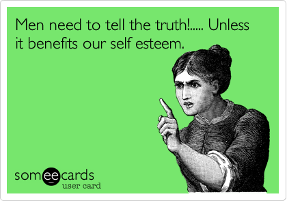 Men need to tell the truth!..... Unless it benefits our self esteem.
