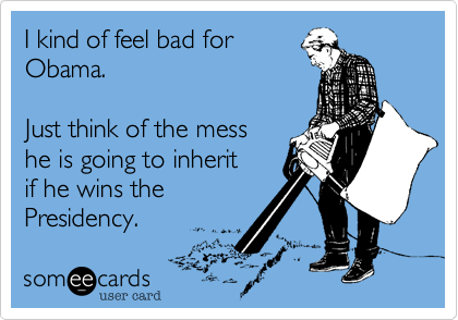 I kind of feel bad for 
Obama. 

Just think of the mess 
he is going to inherit 
if he wins the
Presidency.