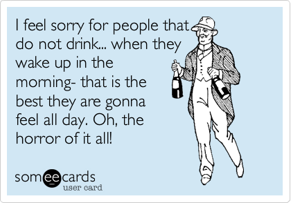 I feel sorry for people that
do not drink... when they
wake up in the
morning- that is the
best they are gonna
feel all day. Oh, the
horror of it all!
