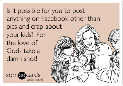 Is it possible for you to post anything on Facebook other than pics and crap about
your kids?! For
the love of
God- take a
damn shot! 