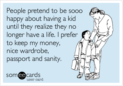 People pretend to be sooo
happy about having a kid
until they realize they no
longer have a life. I prefer
to keep my money, 
nice wardrobe,
passport and sanity. 