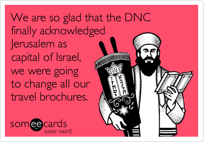 We are so glad that the DNC finally acknowledged
Jerusalem as
capital of Israel,
we were going
to change all our
travel brochures.
