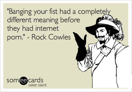 "Banging your fist had a completely different meaning before 
they had internet 
porn." - Rock Cowles