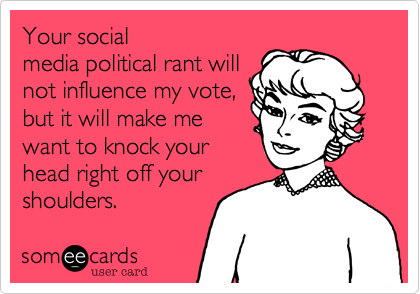 Your social
media political rant will
not influence my vote,
but it will make me 
want to knock your
head right off your
shoulders.  