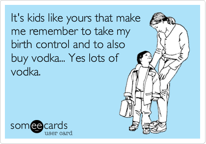 It's kids like yours that make
me remember to take my
birth control and to also
buy vodka... Yes lots of
vodka. 
