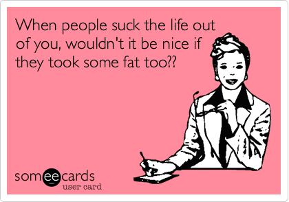 When people suck the life out
of you, wouldn't it be nice if
they took some fat too??