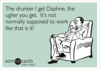The drunker I get Daphne, the uglier you get.  It's not
normally supposed to work
like that is it?