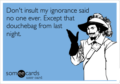 Don't insult my ignorance said
no one ever. Except that
douchebag from last
night.