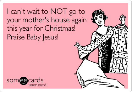 I can't wait to NOT go to
your mother's house again
this year for Christmas!
Praise Baby Jesus! 