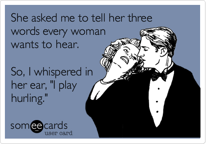 She asked me to tell her three words every woman
wants to hear.

So, I whispered in
her ear, "I play
hurling."