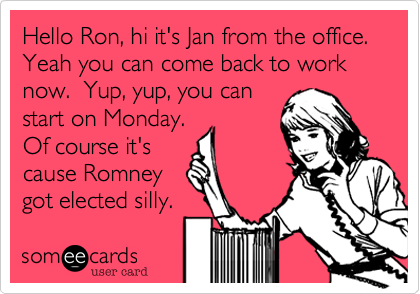Hello Ron, hi it's Jan from the office.  Yeah you can come back to work now.  Yup, yup, you can
start on Monday. 
Of course it's
cause Romney
got elected silly.