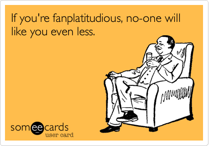If you're fanplatitudious, no-one will like you even less.