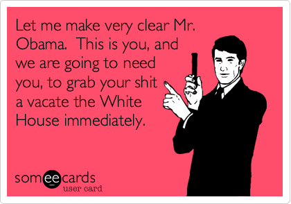 Let me make very clear Mr.
Obama.  This is you, and
we are going to need
you, to grab your shit
a vacate the White
House immediately.