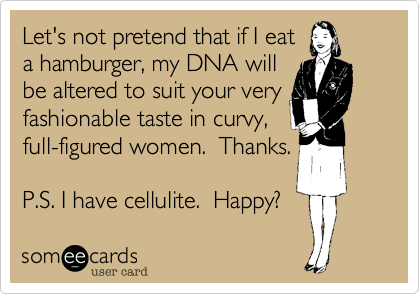 Let's not pretend that if I eat 
a hamburger, my DNA will
be altered to suit your very
fashionable taste in curvy,
full-figured women.  Thanks.

P.S. I have cellulite.  Happy?