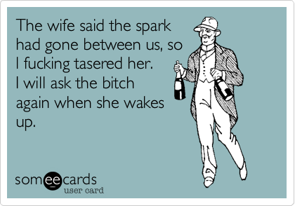 The wife said the spark
had gone between us, so
l fucking tasered her.
I will ask the bitch
again when she wakes
up.