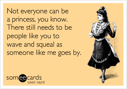 Not everyone can be
a princess, you know. 
There still needs to be 
people like you to 
wave and squeal as
someone like me goes by.