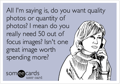 All I'm saying is, do you want quality photos or quantity of
photos? I mean do you
really need 50 out of
focus images? Isn't one
great image worth
spending more?