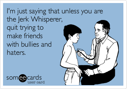 I'm just saying that unless you are the Jerk Whisperer, 
quit trying to
make friends
with bullies and
haters.  