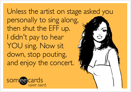 Unless the artist on stage asked you
personally to sing along,
then shut the EFF up. 
I didn't pay to hear
YOU sing. Now sit
down, stop pouting,
and enjoy the concert.