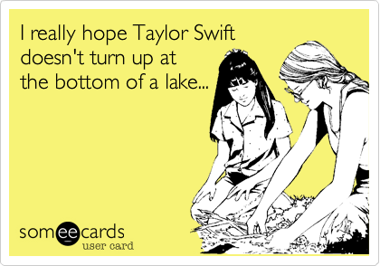 I really hope Taylor Swift
doesn't turn up at
the bottom of a lake...