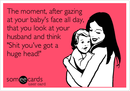 The moment, after gazing
at your baby's face all day,
that you look at your
husband and think
"Shit you've got a
huge head!"