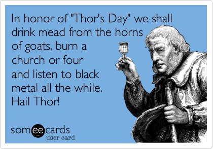 In honor of "Thor's Day" we shall drink mead from the horns 
of goats, burn a 
church or four
and listen to black
metal all the while. 
Hail Thor!