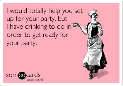 I would totally help you set
up for your party, but
I have drinking to do in
order to get ready for
your party.