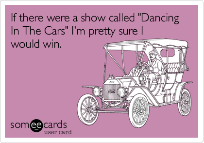If there were a show called "Dancing In The Cars" I'm pretty sure I
would win.