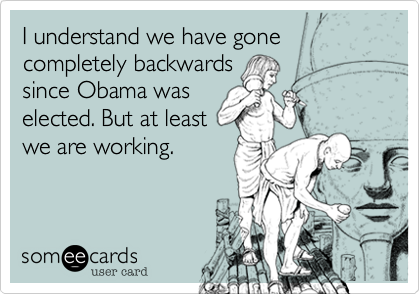 I understand we have gone
completely backwards
since Obama was
elected. But at least
we are working.