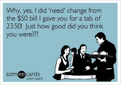 Why, yes, I did 'need' change from the %2450 bill I gave you for a tab of 23.50!  Just how good did you think you were???