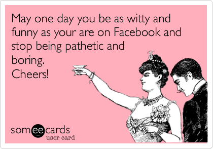 May one day you be as witty and funny as your are on Facebook and stop being pathetic and
boring. 
Cheers!