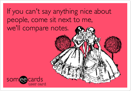 If you can't say anything nice about people, come sit next to me, 
we'll compare notes.