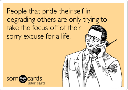 People that pride their self in degrading others are only trying to take the focus off of their
sorry excuse for a life.