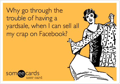 Why go through the
trouble of having a
yardsale, when I can sell all
my crap on Facebook?