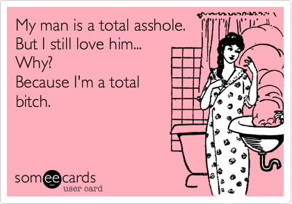 My man is a total asshole. 
But I still love him... 
Why?
Because I'm a total
bitch.