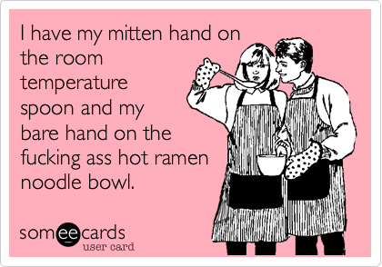 I have my mitten hand on
the room
temperature
spoon and my
bare hand on the
fucking ass hot ramen
noodle bowl.