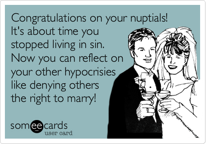 Congratulations on your nuptials! It's about time you 
stopped living in sin. 
Now you can reflect on 
your other hypocrisies 
like denying others 
the right to marry!