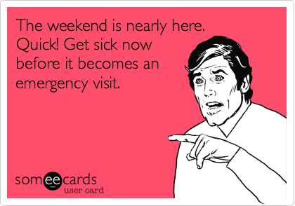 The weekend is nearly here.
Quick! Get sick now
before it becomes an
emergency visit.