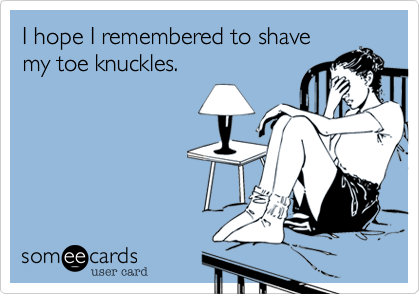 I hope I remembered to shave
my toe knuckles.