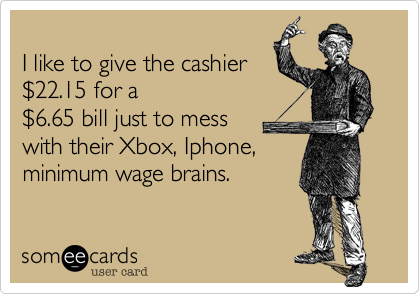 
I like to give the cashier
%2422.15 for a
%246.65 bill just to mess
with their Xbox, Iphone, 
minimum wage brains.