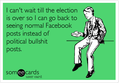 I can't wait till the election
is over so I can go back to
seeing normal Facebook
posts instead of 
political bullshit 
posts.