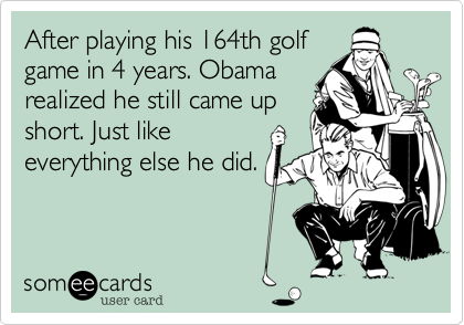 After playing his 164th golf
game in 4 years. Obama
realized he still came up
short. Just like
everything else he did.